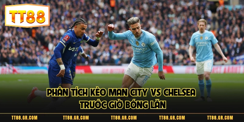 Phân tích kèo Man City vs Chelsea trước giờ bóng lăn